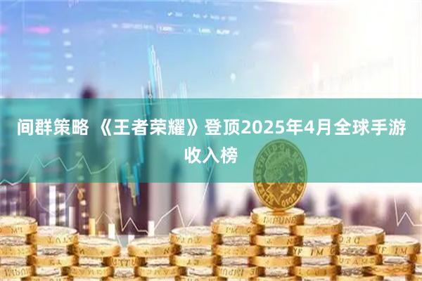 间群策略 《王者荣耀》登顶2025年4月全球手游收入榜