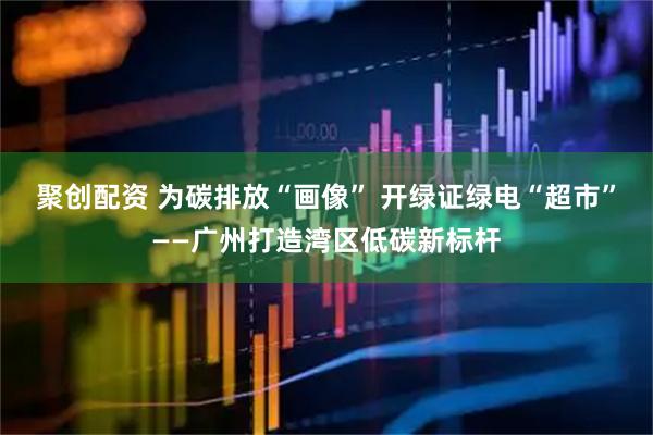 聚创配资 为碳排放“画像” 开绿证绿电“超市”——广州打造湾区低碳新标杆
