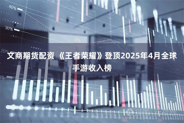 文商期货配资 《王者荣耀》登顶2025年4月全球手游收入榜