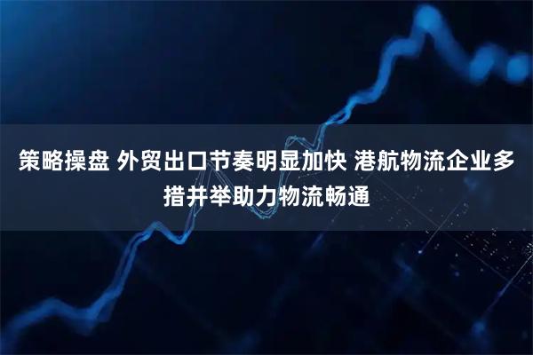 策略操盘 外贸出口节奏明显加快 港航物流企业多措并举助力物流畅通