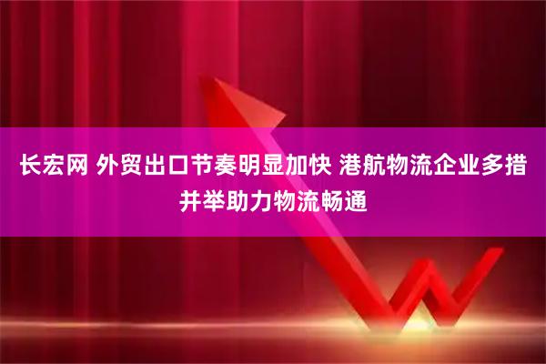 长宏网 外贸出口节奏明显加快 港航物流企业多措并举助力物流畅通