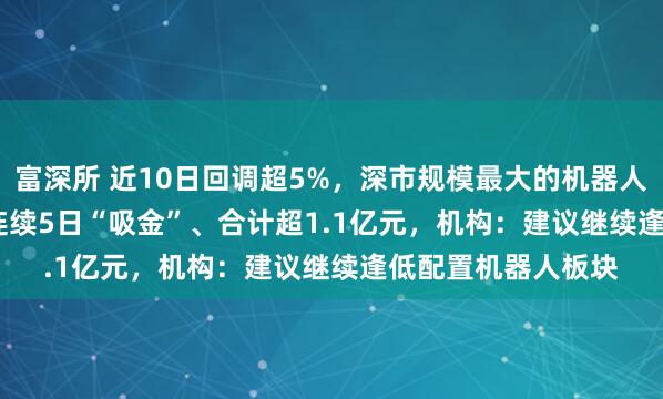 富深所 近10日回调超5%，深市规模最大的机器人ETF（159770）连续5日“吸金”、合计超1.1亿元，机构：建议继续逢低配置机器人板块