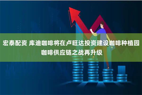 宏泰配资 库迪咖啡将在卢旺达投资建设咖啡种植园 咖啡供应链之战再升级