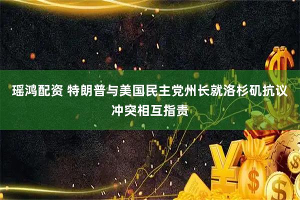 瑶鸿配资 特朗普与美国民主党州长就洛杉矶抗议冲突相互指责