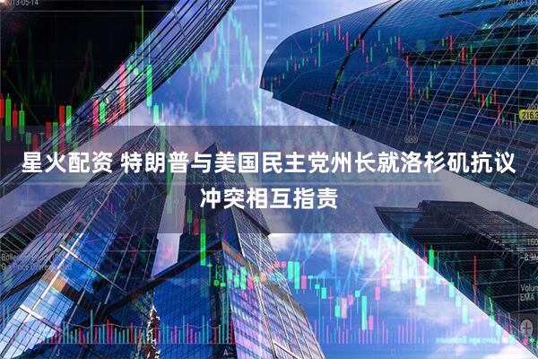星火配资 特朗普与美国民主党州长就洛杉矶抗议冲突相互指责