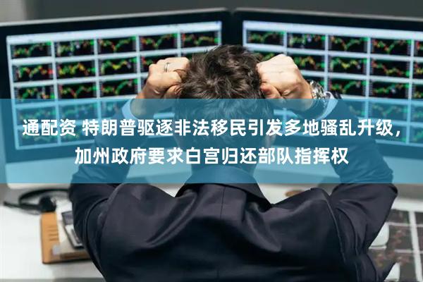 通配资 特朗普驱逐非法移民引发多地骚乱升级，加州政府要求白宫归还部队指挥权