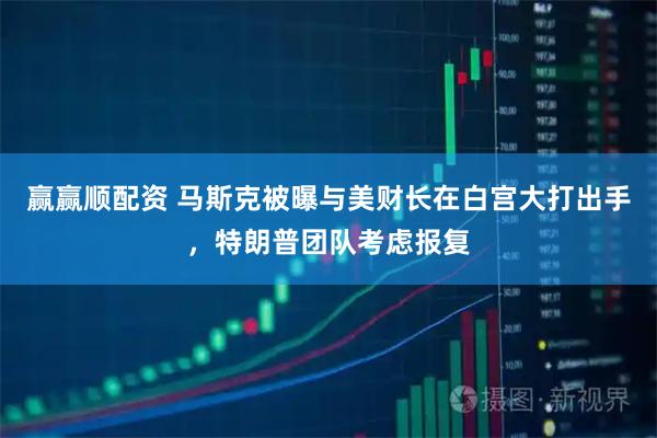 赢赢顺配资 马斯克被曝与美财长在白宫大打出手，特朗普团队考虑报复