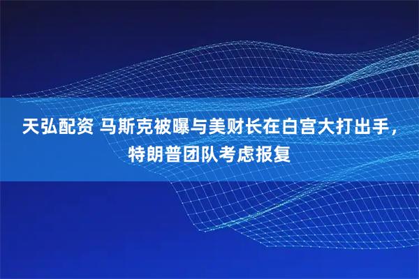 天弘配资 马斯克被曝与美财长在白宫大打出手，特朗普团队考虑报复