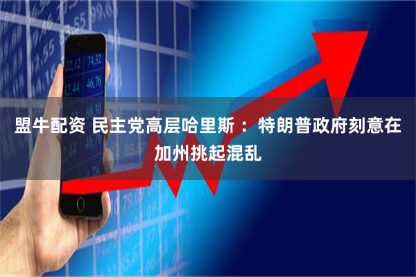 盟牛配资 民主党高层哈里斯 ：特朗普政府刻意在加州挑起混乱