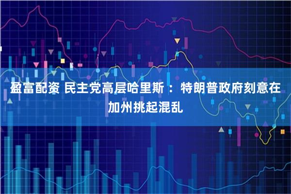 盈富配资 民主党高层哈里斯 ：特朗普政府刻意在加州挑起混乱