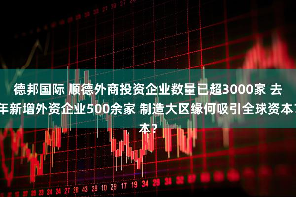 德邦国际 顺德外商投资企业数量已超3000家 去年新增外资企业500余家 制造大区缘何吸引全球资本？