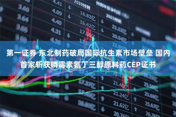 第一证券 东北制药破局国际抗生素市场壁垒 国内首家斩获磷霉素氨丁三醇原料药CEP证书
