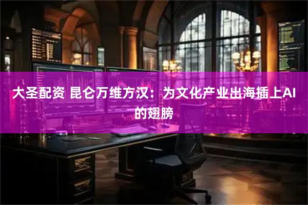 大圣配资 昆仑万维方汉：为文化产业出海插上AI的翅膀