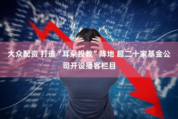 大众配资 打造“耳朵投教”阵地 超二十家基金公司开设播客栏目