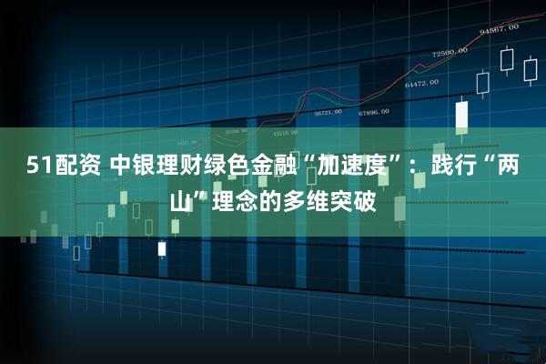 51配资 中银理财绿色金融“加速度”：践行“两山”理念的多维突破