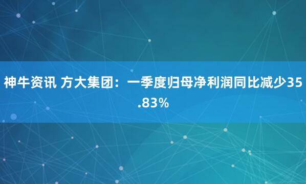 神牛资讯 方大集团：一季度归母净利润同比减少35.83%
