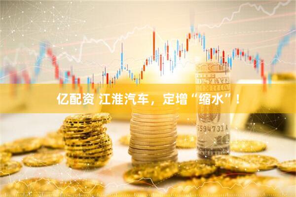 亿配资 江淮汽车，定增“缩水”！