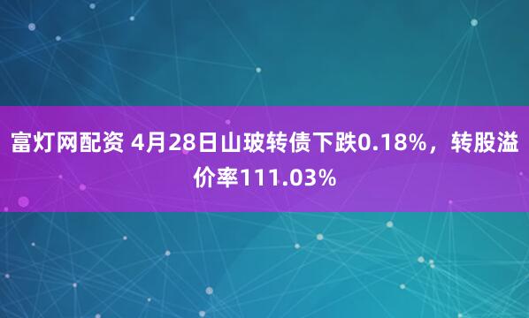 富灯网配资 4月28日山玻转债下跌0.18%，转股溢价率111.03%
