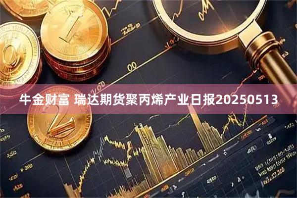 牛金财富 瑞达期货聚丙烯产业日报20250513