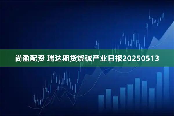 尚盈配资 瑞达期货烧碱产业日报20250513