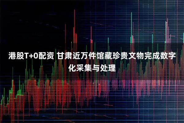港股T+0配资 甘肃近万件馆藏珍贵文物完成数字化采集与处理