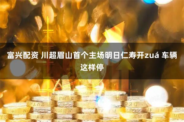 富兴配资 川超眉山首个主场明日仁寿开zuá 车辆这样停