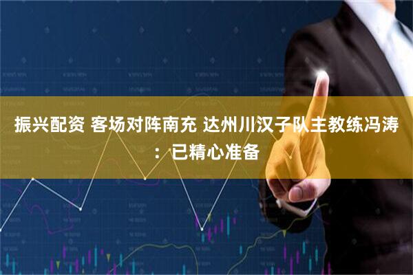 振兴配资 客场对阵南充 达州川汉子队主教练冯涛：已精心准备