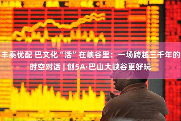 丰泰优配 巴文化“活”在峡谷里：一场跨越三千年的时空对话 | 创5A·巴山大峡谷更好玩