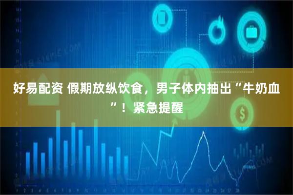 好易配资 假期放纵饮食，男子体内抽出“牛奶血”！紧急提醒