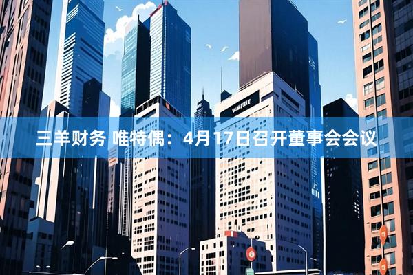 三羊财务 唯特偶：4月17日召开董事会会议