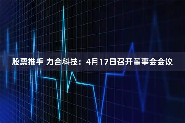 股票推手 力合科技：4月17日召开董事会会议