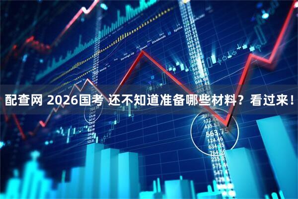 配查网 2026国考 还不知道准备哪些材料？看过来！