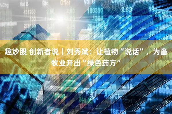 趣炒股 创新者说|刘秀斌:让植物“说话”,为畜牧业开出“绿色药方”