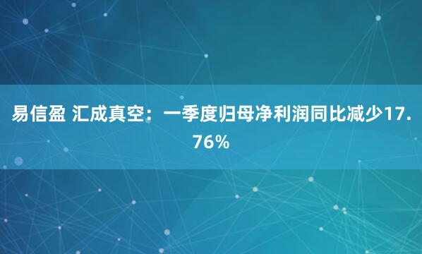 易信盈 汇成真空：一季度归母净利润同比减少17.76%