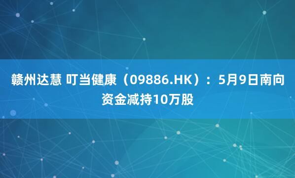 赣州达慧 叮当健康（09886.HK）：5月9日南向资金减持10万股