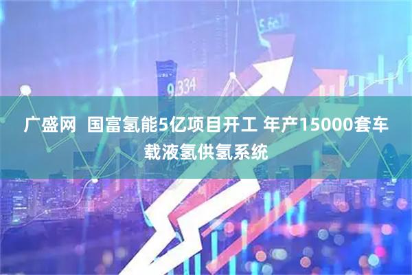广盛网  国富氢能5亿项目开工 年产15000套车载液氢供氢系统