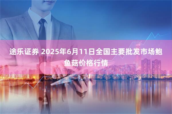 途乐证券 2025年6月11日全国主要批发市场鲍鱼菇价格行情