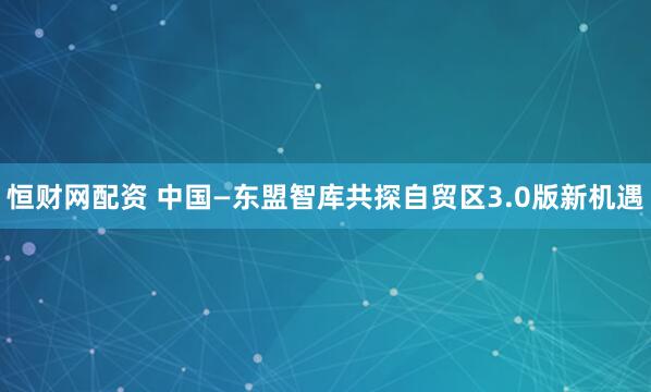 恒财网配资 中国—东盟智库共探自贸区3.0版新机遇