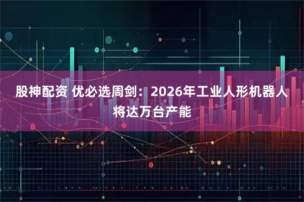 股神配资 优必选周剑：2026年工业人形机器人将达万台产能