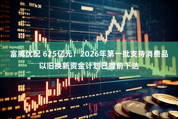 富腾优配 625亿元!2026年第一批支持消费品以旧换新资金计划已提前下达