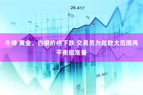 牛博 黄金、白银价格下跌 交易员为指数大范围再平衡做准备