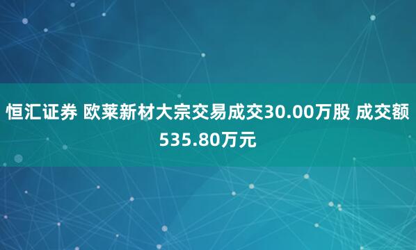 恒汇证券 欧莱新材大宗交易成交30.00万股 成交额535.80万元