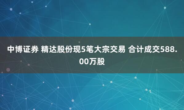 中博证券 精达股份现5笔大宗交易 合计成交588.00万股