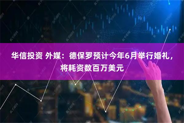 华信投资 外媒:德保罗预计今年6月举行婚礼,将耗资数百万美元