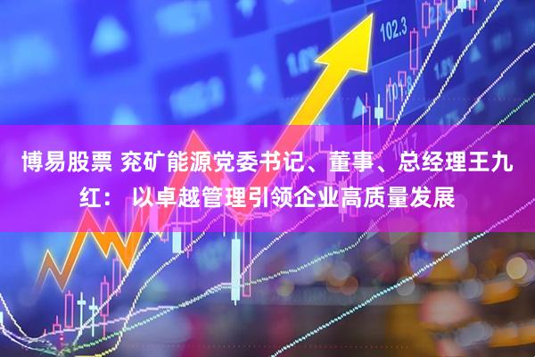 博易股票 兖矿能源党委书记、董事、总经理王九红： 以卓越管理引领企业高质量发展
