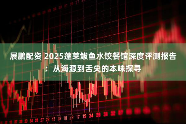 展鵬配资 2025蓬莱鲅鱼水饺餐馆深度评测报告：从海源到舌尖的本味探寻