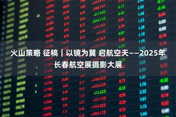 火山策略 征稿|以镜为翼 启航空天——2025年长春航空展摄影大展
