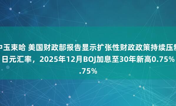 中玉束哈 美国财政部报告显示扩张性财政政策持续压制日元汇率，2025年12月BOJ加息至30年新高0.75%
