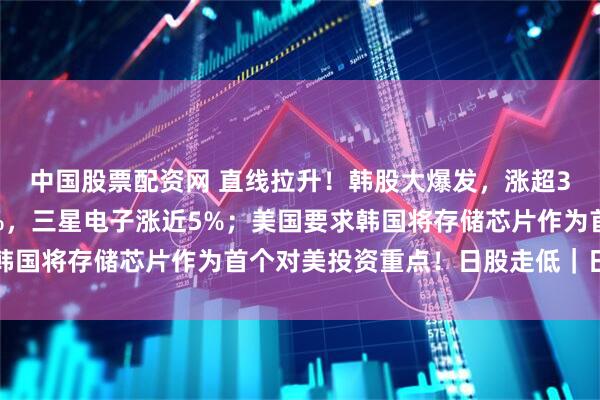 中国股票配资网 直线拉升！韩股大爆发，涨超3%，SK海力士涨超8%，三星电子涨近5%；美国要求韩国将存储芯片作为首个对美投资重点！日股走低｜日韩股市