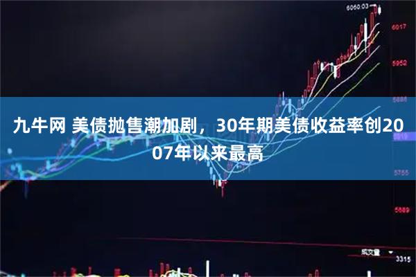 九牛网 美债抛售潮加剧,30年期美债收益率创2007年以来最高